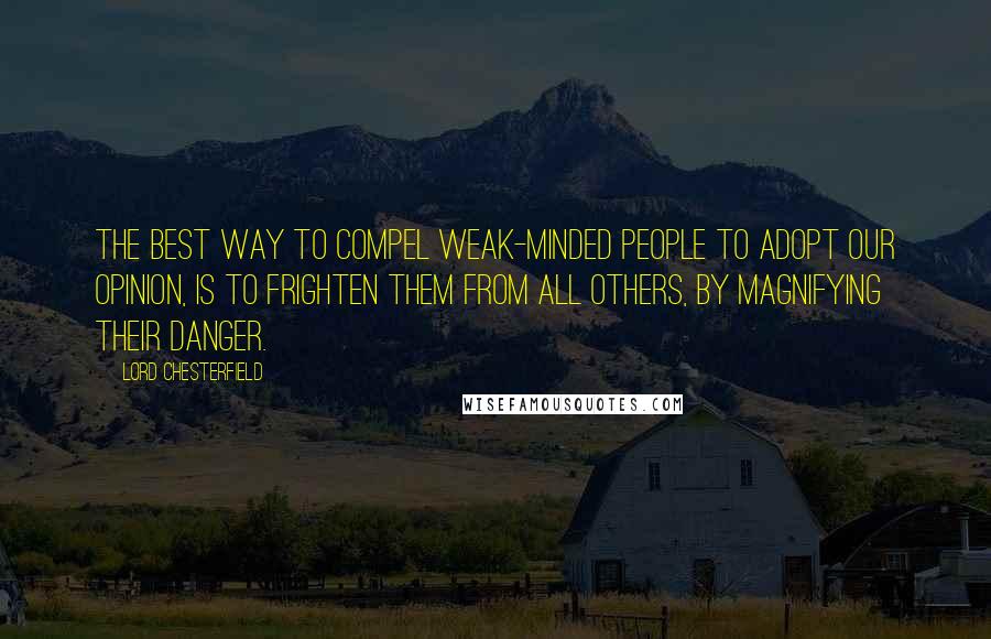 Lord Chesterfield Quotes: The best way to compel weak-minded people to adopt our opinion, is to frighten them from all others, by magnifying their danger.
