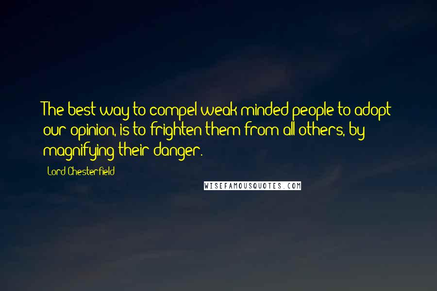Lord Chesterfield Quotes: The best way to compel weak-minded people to adopt our opinion, is to frighten them from all others, by magnifying their danger.