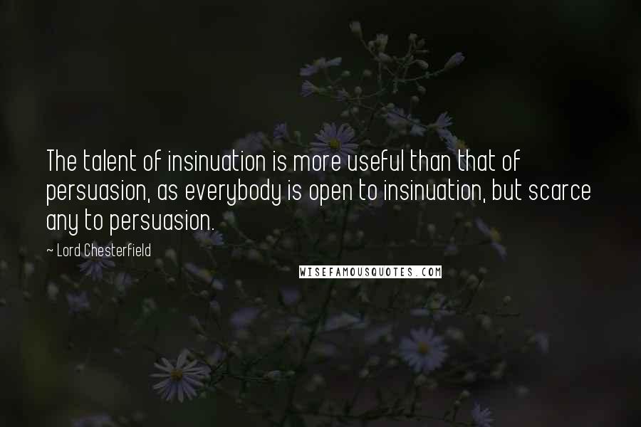 Lord Chesterfield Quotes: The talent of insinuation is more useful than that of persuasion, as everybody is open to insinuation, but scarce any to persuasion.