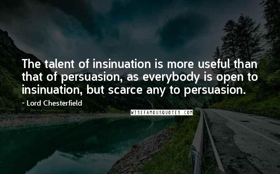 Lord Chesterfield Quotes: The talent of insinuation is more useful than that of persuasion, as everybody is open to insinuation, but scarce any to persuasion.