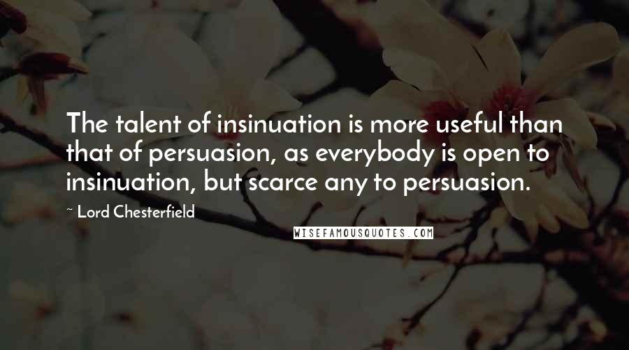 Lord Chesterfield Quotes: The talent of insinuation is more useful than that of persuasion, as everybody is open to insinuation, but scarce any to persuasion.