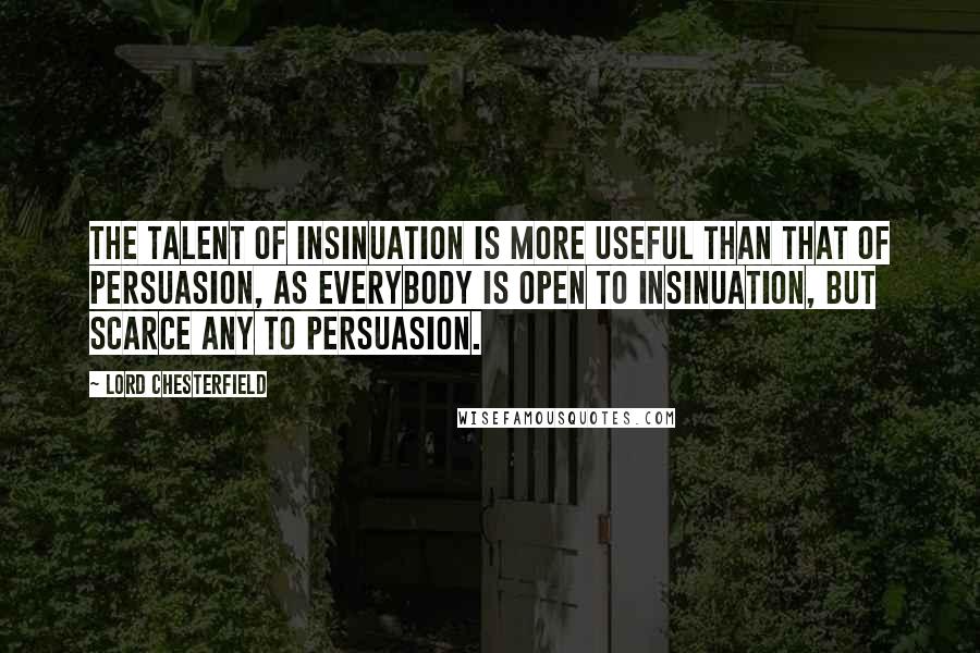 Lord Chesterfield Quotes: The talent of insinuation is more useful than that of persuasion, as everybody is open to insinuation, but scarce any to persuasion.