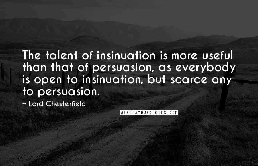 Lord Chesterfield Quotes: The talent of insinuation is more useful than that of persuasion, as everybody is open to insinuation, but scarce any to persuasion.