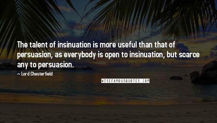 Lord Chesterfield Quotes: The talent of insinuation is more useful than that of persuasion, as everybody is open to insinuation, but scarce any to persuasion.