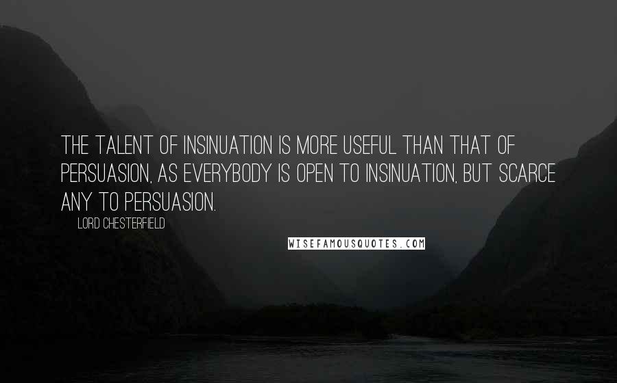 Lord Chesterfield Quotes: The talent of insinuation is more useful than that of persuasion, as everybody is open to insinuation, but scarce any to persuasion.