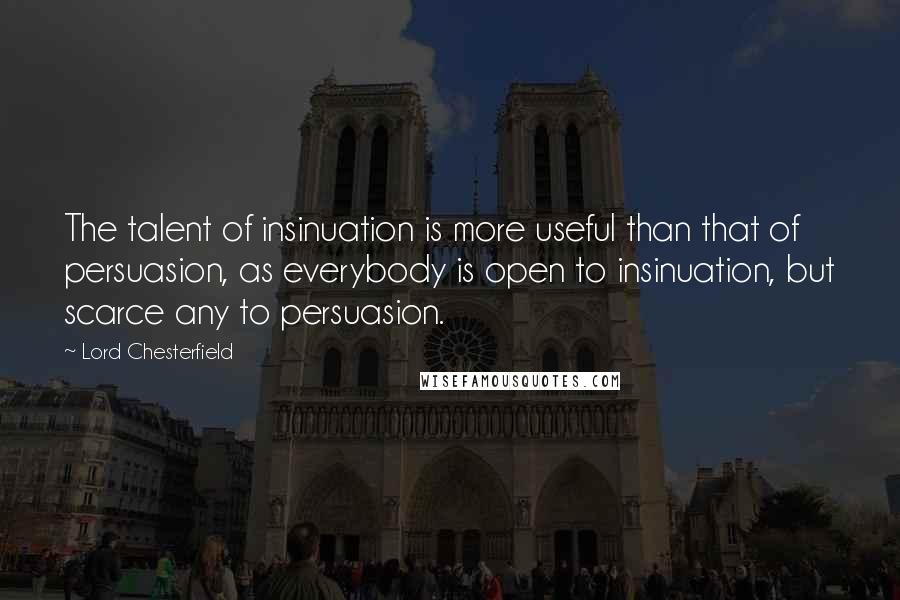 Lord Chesterfield Quotes: The talent of insinuation is more useful than that of persuasion, as everybody is open to insinuation, but scarce any to persuasion.