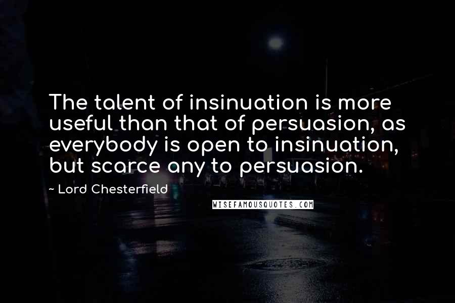 Lord Chesterfield Quotes: The talent of insinuation is more useful than that of persuasion, as everybody is open to insinuation, but scarce any to persuasion.