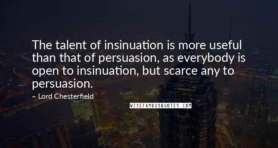 Lord Chesterfield Quotes: The talent of insinuation is more useful than that of persuasion, as everybody is open to insinuation, but scarce any to persuasion.