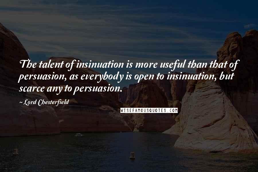 Lord Chesterfield Quotes: The talent of insinuation is more useful than that of persuasion, as everybody is open to insinuation, but scarce any to persuasion.