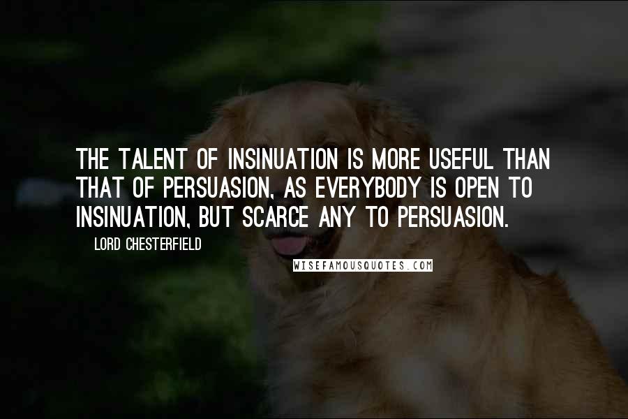 Lord Chesterfield Quotes: The talent of insinuation is more useful than that of persuasion, as everybody is open to insinuation, but scarce any to persuasion.