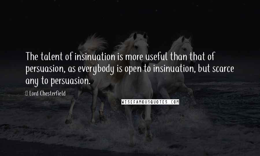 Lord Chesterfield Quotes: The talent of insinuation is more useful than that of persuasion, as everybody is open to insinuation, but scarce any to persuasion.