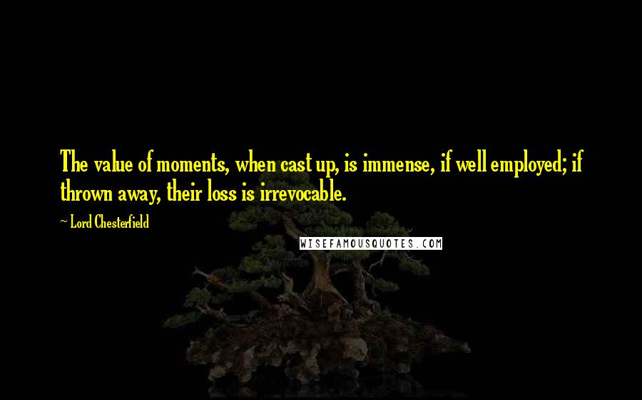 Lord Chesterfield Quotes: The value of moments, when cast up, is immense, if well employed; if thrown away, their loss is irrevocable.
