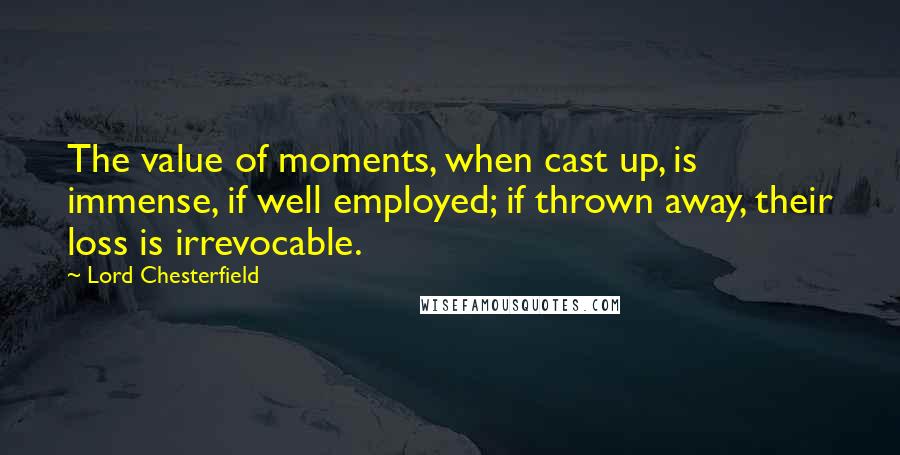 Lord Chesterfield Quotes: The value of moments, when cast up, is immense, if well employed; if thrown away, their loss is irrevocable.