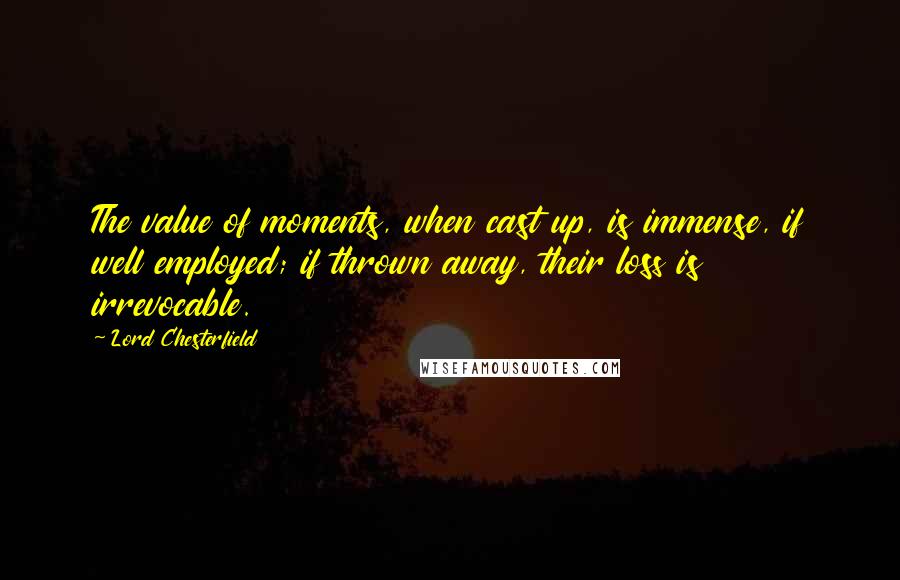 Lord Chesterfield Quotes: The value of moments, when cast up, is immense, if well employed; if thrown away, their loss is irrevocable.