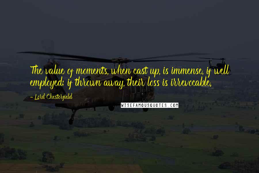 Lord Chesterfield Quotes: The value of moments, when cast up, is immense, if well employed; if thrown away, their loss is irrevocable.