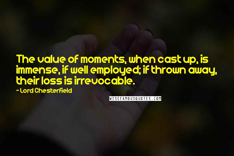 Lord Chesterfield Quotes: The value of moments, when cast up, is immense, if well employed; if thrown away, their loss is irrevocable.