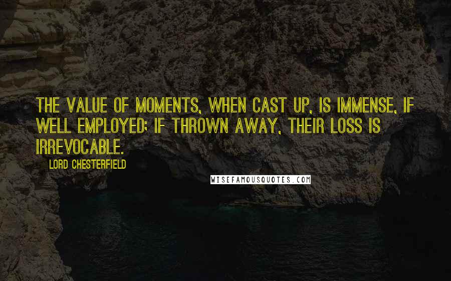 Lord Chesterfield Quotes: The value of moments, when cast up, is immense, if well employed; if thrown away, their loss is irrevocable.