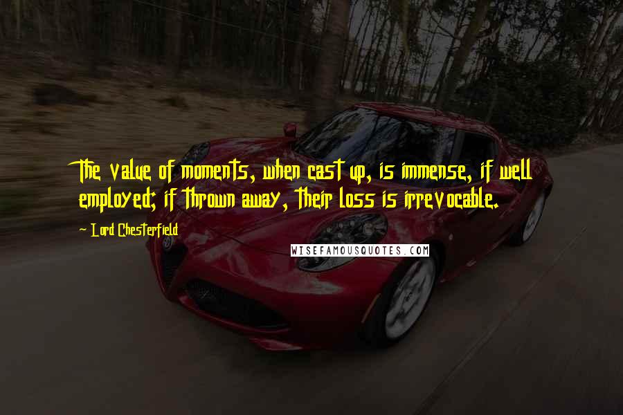 Lord Chesterfield Quotes: The value of moments, when cast up, is immense, if well employed; if thrown away, their loss is irrevocable.