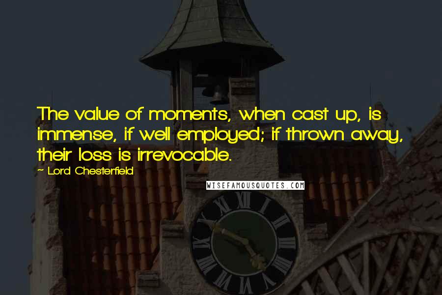 Lord Chesterfield Quotes: The value of moments, when cast up, is immense, if well employed; if thrown away, their loss is irrevocable.