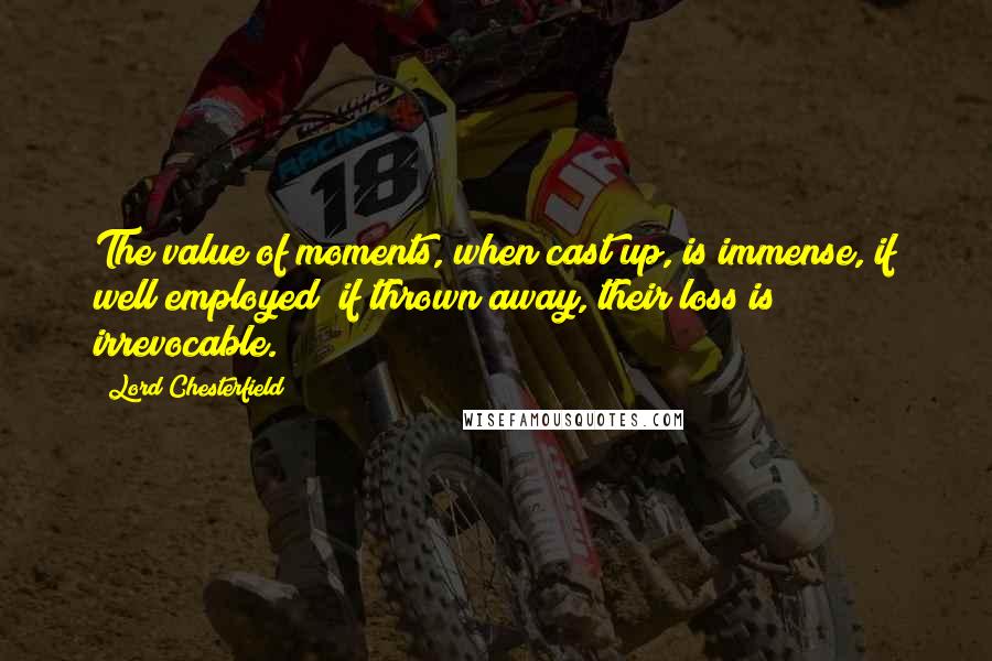 Lord Chesterfield Quotes: The value of moments, when cast up, is immense, if well employed; if thrown away, their loss is irrevocable.