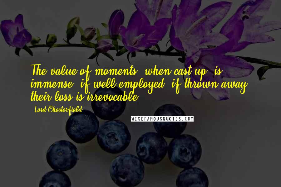 Lord Chesterfield Quotes: The value of moments, when cast up, is immense, if well employed; if thrown away, their loss is irrevocable.