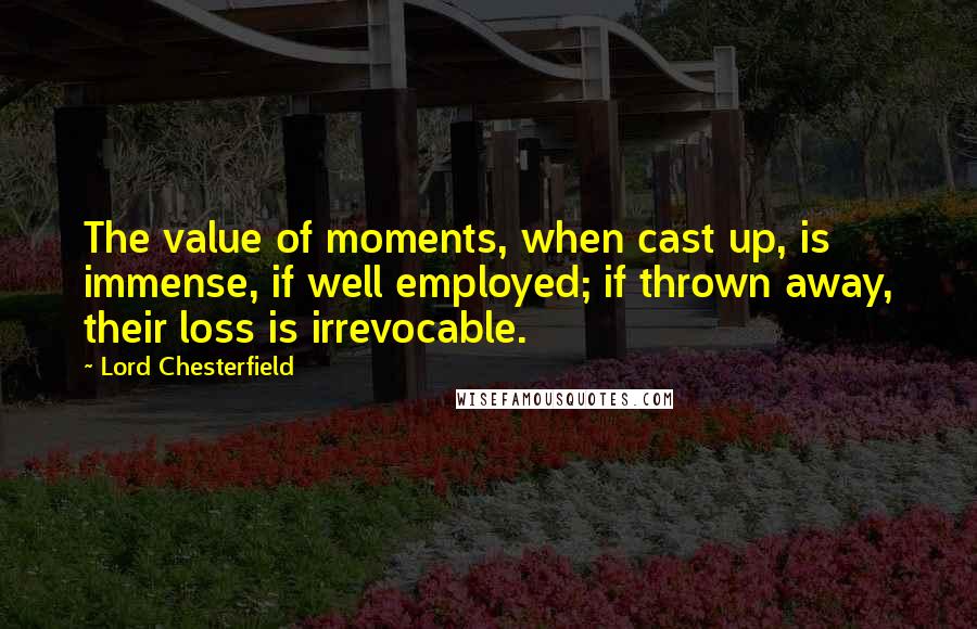 Lord Chesterfield Quotes: The value of moments, when cast up, is immense, if well employed; if thrown away, their loss is irrevocable.