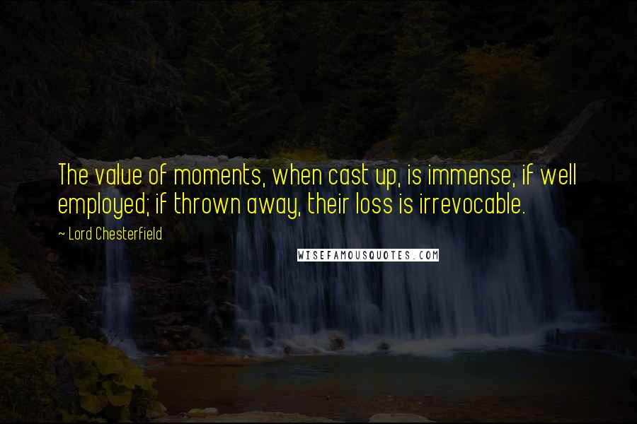 Lord Chesterfield Quotes: The value of moments, when cast up, is immense, if well employed; if thrown away, their loss is irrevocable.