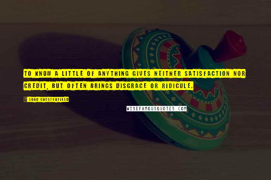 Lord Chesterfield Quotes: To know a little of anything gives neither satisfaction nor credit, but often brings disgrace or ridicule.