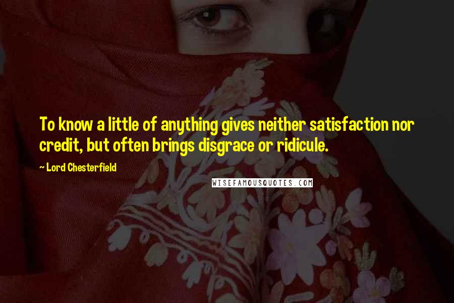 Lord Chesterfield Quotes: To know a little of anything gives neither satisfaction nor credit, but often brings disgrace or ridicule.