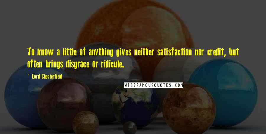 Lord Chesterfield Quotes: To know a little of anything gives neither satisfaction nor credit, but often brings disgrace or ridicule.