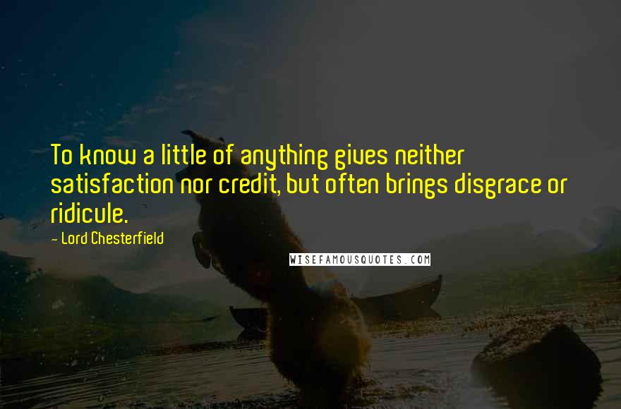 Lord Chesterfield Quotes: To know a little of anything gives neither satisfaction nor credit, but often brings disgrace or ridicule.