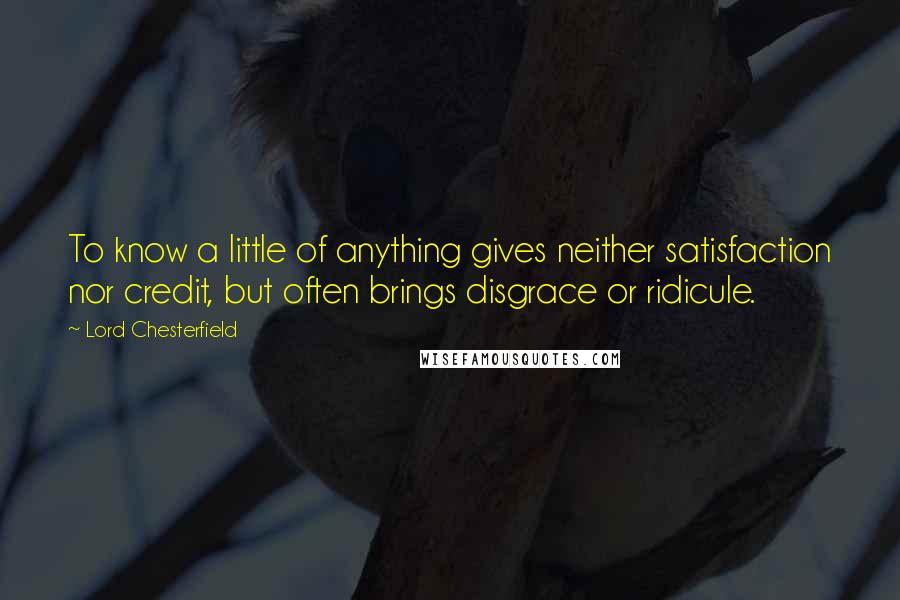 Lord Chesterfield Quotes: To know a little of anything gives neither satisfaction nor credit, but often brings disgrace or ridicule.