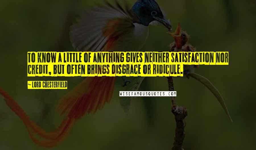 Lord Chesterfield Quotes: To know a little of anything gives neither satisfaction nor credit, but often brings disgrace or ridicule.