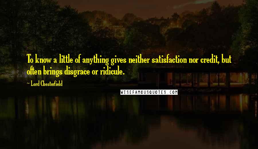 Lord Chesterfield Quotes: To know a little of anything gives neither satisfaction nor credit, but often brings disgrace or ridicule.