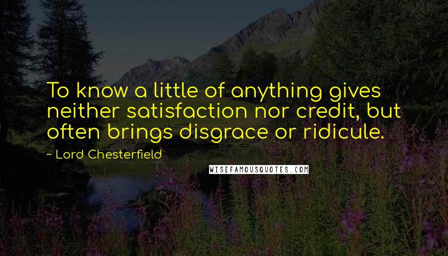 Lord Chesterfield Quotes: To know a little of anything gives neither satisfaction nor credit, but often brings disgrace or ridicule.