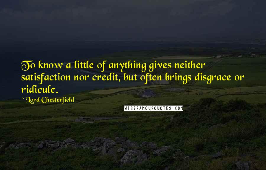 Lord Chesterfield Quotes: To know a little of anything gives neither satisfaction nor credit, but often brings disgrace or ridicule.