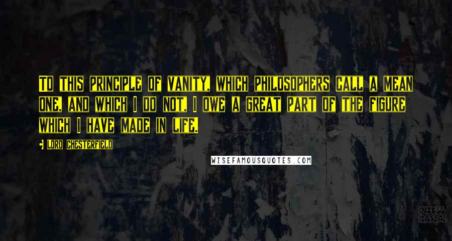 Lord Chesterfield Quotes: To this principle of vanity, which philosophers call a mean one, and which I do not, I owe a great part of the figure which I have made in life.