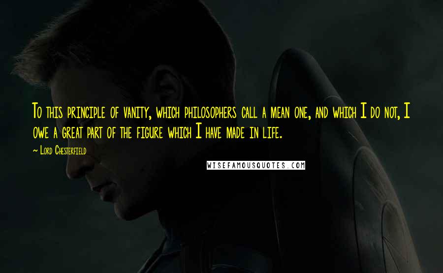 Lord Chesterfield Quotes: To this principle of vanity, which philosophers call a mean one, and which I do not, I owe a great part of the figure which I have made in life.