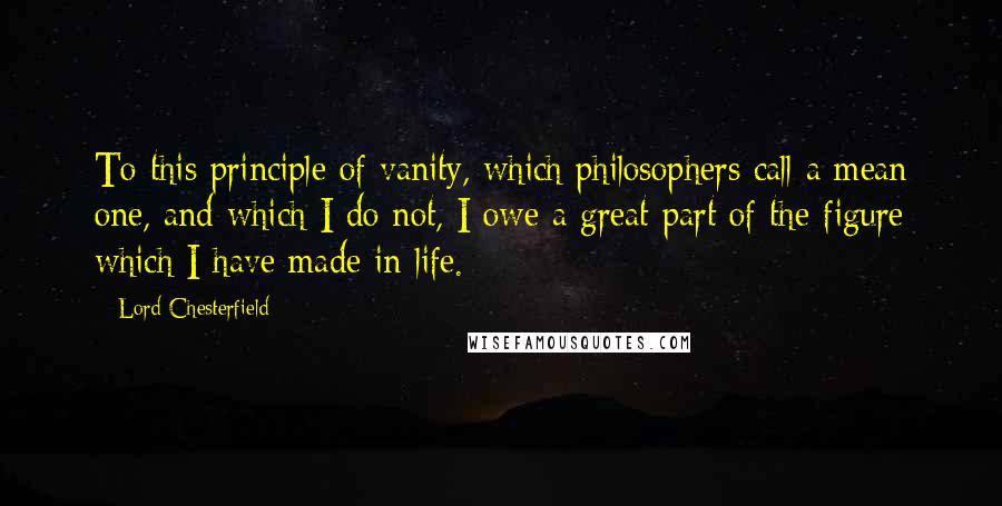 Lord Chesterfield Quotes: To this principle of vanity, which philosophers call a mean one, and which I do not, I owe a great part of the figure which I have made in life.