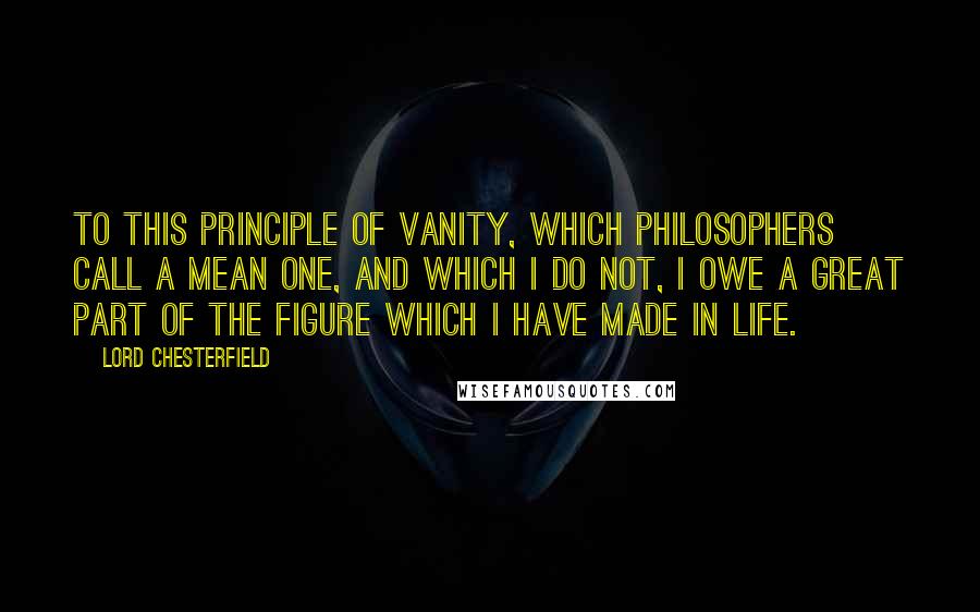 Lord Chesterfield Quotes: To this principle of vanity, which philosophers call a mean one, and which I do not, I owe a great part of the figure which I have made in life.