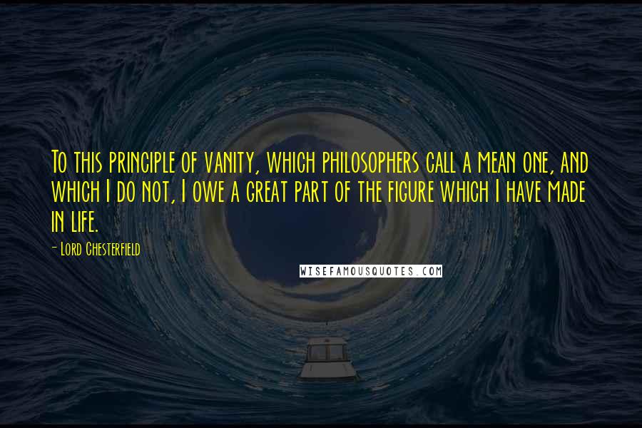 Lord Chesterfield Quotes: To this principle of vanity, which philosophers call a mean one, and which I do not, I owe a great part of the figure which I have made in life.