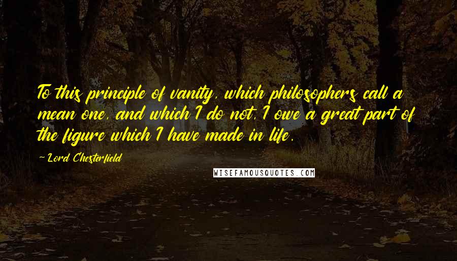 Lord Chesterfield Quotes: To this principle of vanity, which philosophers call a mean one, and which I do not, I owe a great part of the figure which I have made in life.