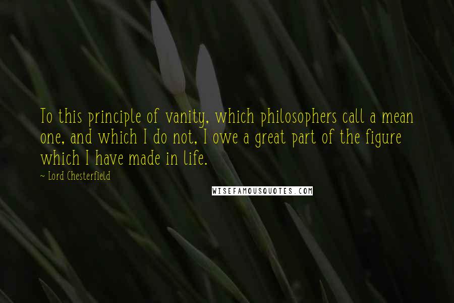 Lord Chesterfield Quotes: To this principle of vanity, which philosophers call a mean one, and which I do not, I owe a great part of the figure which I have made in life.