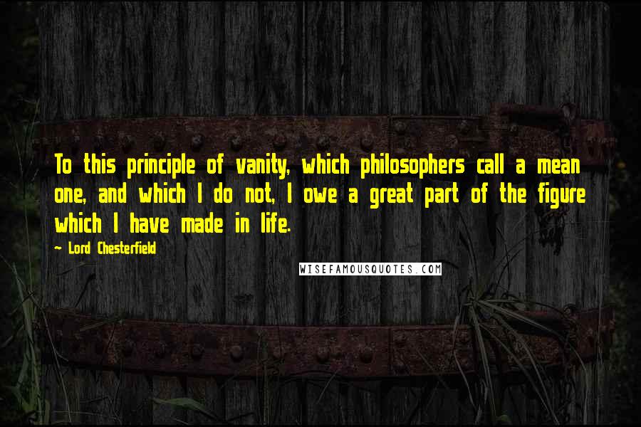 Lord Chesterfield Quotes: To this principle of vanity, which philosophers call a mean one, and which I do not, I owe a great part of the figure which I have made in life.