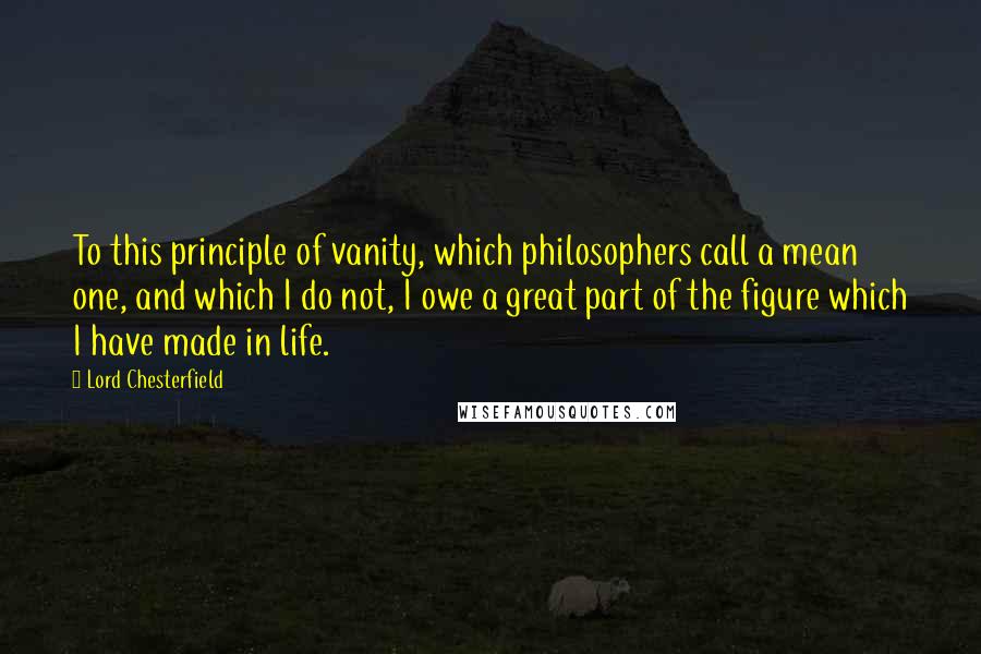 Lord Chesterfield Quotes: To this principle of vanity, which philosophers call a mean one, and which I do not, I owe a great part of the figure which I have made in life.