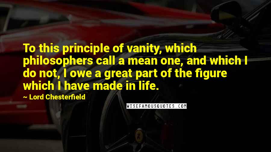 Lord Chesterfield Quotes: To this principle of vanity, which philosophers call a mean one, and which I do not, I owe a great part of the figure which I have made in life.