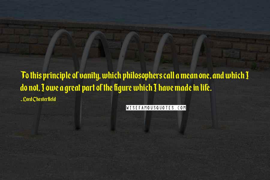 Lord Chesterfield Quotes: To this principle of vanity, which philosophers call a mean one, and which I do not, I owe a great part of the figure which I have made in life.