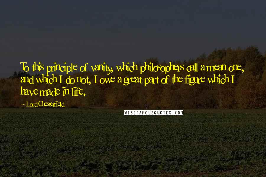 Lord Chesterfield Quotes: To this principle of vanity, which philosophers call a mean one, and which I do not, I owe a great part of the figure which I have made in life.