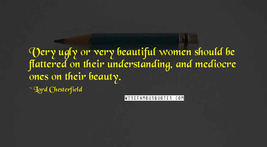Lord Chesterfield Quotes: Very ugly or very beautiful women should be flattered on their understanding, and mediocre ones on their beauty.