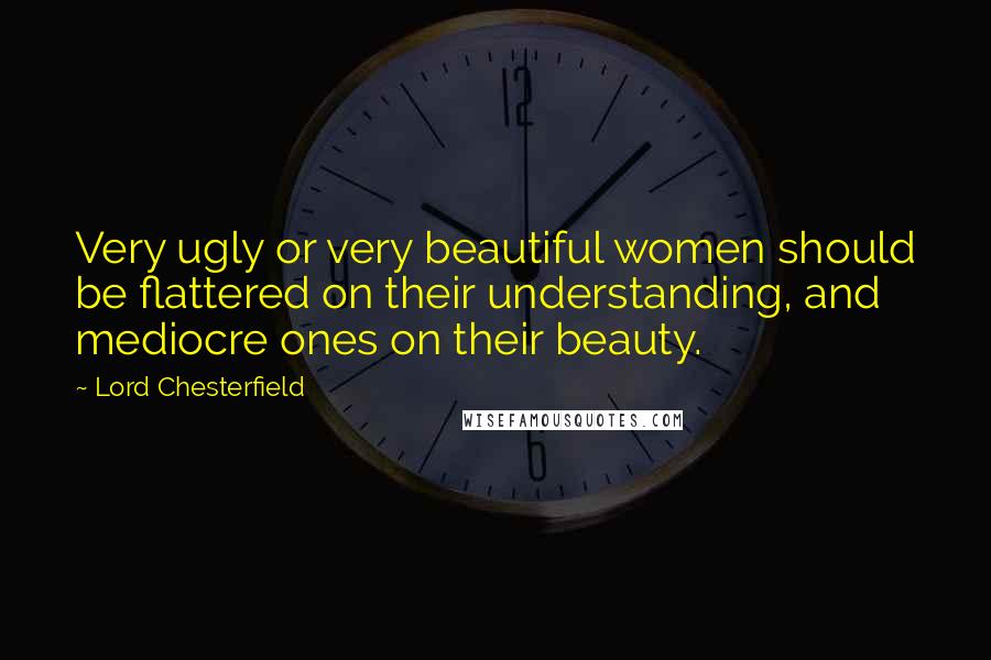 Lord Chesterfield Quotes: Very ugly or very beautiful women should be flattered on their understanding, and mediocre ones on their beauty.